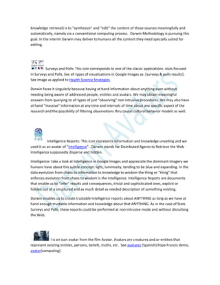 knowledge retrieval) is to “synthesize” and “edit” the content of those sources meaningfully and
automatically, namely via a conventional computing process. Darwin Methodology is pursuing this
goal. In the interim Darwin may deliver to humans all the content they need specially suited for
editing.
Surveys and Polls: This icon corresponds to one of the classic applications: stats focused
in Surveys and Polls. See all types of visualizations in Google Images as: [surveys & polls results].
See image as applied to Health Science Strategies.
Darwin faces it singularly because having at hand information about anything even without
needing being aware of addressed people, entities and avatars. We may obtain meaningful
answers from querying to all types of just “observing” non intrusive procedures. We may also have
at hand “massive” information at any time and intervals of time about any specific aspect of the
research and the possibility of filtering observations thru causal cultural behavior models as well.
Intelligence Reports: This icon represents information and knowledge unveiling and we
used it as an avatar of “intelligence”. Darwin stands for Distributed Agents to Retrieve the Web
Intelligence supposedly disperse and hidden.
Intelligence: take a look at Intelligence in Google Images and appreciate the dominant imagery we
humans have about this subtle concept: light, luminosity, tending to be blue and expanding. In the
data evolution from chaos to information to knowledge to wisdom the thing or “thing” that
enforces evolution from chaos to wisdom is the intelligence. Intelligence Reports are documents
that enable us to “infer” results and consequences, trivial and sophisticated ones, explicit or
hidden out of a structured and as much detail as needed description of something existing.
Darwin enables us to create trustable Intelligence reports about ANYTHING as long as we have at
hand enough trustable information and knowledge about that ANYTHING. As in the case of Stats
Surveys and Polls, these reports could be performed at non intrusive mode and without disturbing
the Web.
I is an icon avatar from the film Avatar. Avatars are creatures and or entities that
represent existing entities, persons, beliefs, truths, etc. See avatares (Spanish) Pope Francis demo,
avatar(computing).
 