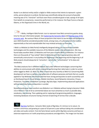 Avatar is an abstract entity and/or a digital or Web creature that intents to represent: a given
entity, person physical or juridical, the best way scientifically taking into account all possible
meaning axes of its “character” and facts even those considered good or bad, sayings of all types
from beliefs to conspiracies, researches performed on it for instance: the Pope Francis or Barack
Obama, or the Organized Crime in the World, etc.
I-Webs, Intelligent Web Portals: icon to represent how Web connections evolve along
time for the pair information people. See Explaining the Semantic Web and Making sense of the
semantic web. Be cautious! Most of these projections that intent to see the Web extrapolated to
year 2020 should be considered possible trends, among many, of a phenomenon that evolves
exponentially so fast and unpredictable that may mislead seriously our forecasts.
I-Web is a Website (or Web Portal) intelligently designed taking into account the available
technologies and the available resources of the Website owners and administrators. We may
found today excellent Web 1.0 Websites and from poor to awful Web 3.0 Websites. For instance
there are thousands of “top ranked” Web 3.0 Websites with their own proprietary data still
semantically unstructured. In any buildup the beginning is the beginning and the beginning in all
Web projects should always be its “semantics”, namely the “semantization” of its data and
vocabulary.
The Web creatures live in different habitats and under different technologies concerning their
abilities to communicate with others meanwhile performing their daily tasks in order to survive
either tagged as Web 1.0, Web 2.0, Web 3.0 and now very recently as Web 4.0. Concerning Web
development we have as options a paraphernalia of software panaceas and tools that are usually
applied to Top Websites and Portals and that have strong prerequisites to work successfully such
as Distributed Search, Cloud Services, Mobile Interfaces, Social Networks interaction, Privacy
Protection, Top Down and Bottom up design, Big Data Apps. Implementing advanced applications
without satisfying those prerequisites is suicidal.
Notwithstanding we may transform any Website in an I-Website without trying to become it Web
3.0 or Web 4.0. First of all as commented above we must semantize as much as possible data,
vocabulary, and naming. Then updating and or replacing of programming platform, languages,
reviewing databases structures having a horizon of planning of not less than a decade.
Big Data Synthesis:. Semantic Web needs of Big Data; it’s intrinsic to its nature. Its
market is enormous and growing at a pace of 10 percent a year without taking into consideration
yet video and audio content. From de facto Darwin works within Big Data scenarios and have an
extensive experience on it with proprietary procedures and algorithms. The image icon has been
 