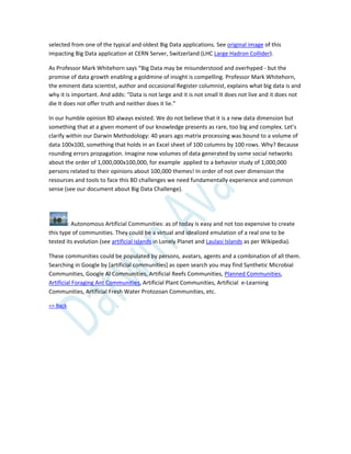 selected from one of the typical and oldest Big Data applications. See original image of this
impacting Big Data application at CERN Server, Switzerland (LHC Large Hadron Collider).
As Professor Mark Whitehorn says “Big Data may be misunderstood and overhyped - but the
promise of data growth enabling a goldmine of insight is compelling. Professor Mark Whitehorn,
the eminent data scientist, author and occasional Register columnist, explains what big data is and
why it is important. And adds: “Data is not large and it is not small It does not live and it does not
die It does not offer truth and neither does it lie.”
In our humble opinion BD always existed. We do not believe that it is a new data dimension but
something that at a given moment of our knowledge presents as rare, too big and complex. Let’s
clarify within our Darwin Methodology: 40 years ago matrix processing was bound to a volume of
data 100x100, something that holds in an Excel sheet of 100 columns by 100 rows. Why? Because
rounding errors propagation. Imagine now volumes of data generated by some social networks
about the order of 1,000,000x100,000, for example applied to a behavior study of 1,000,000
persons related to their opinions about 100,000 themes! In order of not over dimension the
resources and tools to face this BD challenges we need fundamentally experience and common
sense (see our document about Big Data Challenge).
: Autonomous Artificial Communities: as of today is easy and not too expensive to create
this type of communities. They could be a virtual and idealized emulation of a real one to be
tested its evolution (see artificial islands in Lonely Planet and Laulasi Islands as per Wikipedia).
These communities could be populated by persons, avatars, agents and a combination of all them.
Searching in Google by [artificial communities] as open search you may find Synthetic Microbial
Communities, Google AI Communities, Artificial Reefs Communities, Planned Communities,
Artificial Foraging Ant Communities, Artificial Plant Communities, Artificial e-Learning
Communities, Artificial Fresh Water Protozoan Communities, etc.
=> Back
 