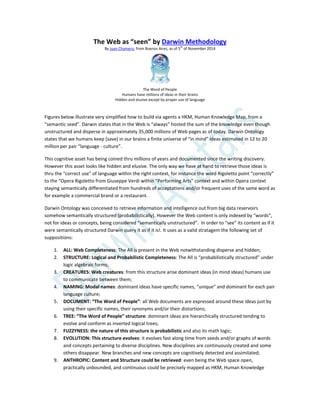 The Web as “seen” by Darwin Methodology
By Juan Chamero, from Buenos Aires, as of 5
th
of November 2014
The Word of People
Humans have millions of ideas in their brains
Hidden and elusive except by proper use of language
Figures below illustrate very simplified how to build via agents a HKM, Human Knowledge Map, from a
“semantic seed”. Darwin states that in the Web is “always” hosted the sum of the knowledge even though
unstructured and disperse in approximately 35,000 millions of Web pages as of today. Darwin Ontology
states that we humans keep (save) in our brains a finite universe of “in mind” ideas estimated in 12 to 20
million per pair “language - culture”.
This cognitive asset has being coined thru millions of years and documented since the writing discovery.
However this asset looks like hidden and elusive. The only way we have at hand to retrieve those ideas is
thru the “correct use” of language within the right context, for instance the word Rigoletto point “correctly”
to the “Opera Rigoletto from Giuseppe Verdi within “Performing Arts” context and within Opera context
staying semantically differentiated from hundreds of acceptations and/or frequent uses of the same word as
for example a commercial brand or a restaurant.
Darwin Ontology was conceived to retrieve information and intelligence out from big data reservoirs
somehow semantically structured (probabilistically). However the Web content is only indexed by “words”,
not for ideas or concepts, being considered “semantically unstructured”. In order to “see” its content as if it
were semantically structured Darwin query it as if it is!. It uses as a valid stratagem the following set of
suppositions:
1. ALL: Web Completeness: The All is present in the Web notwithstanding disperse and hidden;
2. STRUCTURE: Logical and Probabilistic Completeness: The All is “probabilistically structured” under
logic algebraic forms;
3. CREATURES: Web creatures: from this structure arise dominant ideas (in mind ideas) humans use
to communicate between them;
4. NAMING: Modal names: dominant ideas have specific names, “unique” and dominant for each pair
language culture;
5. DOCUMENT: “The Word of People”: all Web documents are expressed around these ideas just by
using their specific names, their synonyms and/or their distortions;
6. TREE: “The Word of People” structure: dominant ideas are hierarchically structured tending to
evolve and conform as inverted logical trees;
7. FUZZYNESS: the nature of this structure is probabilistic and also its math logic;
8. EVOLUTION: This structure evolves: it evolves fast along time from seeds and/or graphs of words
and concepts pertaining to diverse disciplines. New disciplines are continuously created and some
others disappear. New branches and new concepts are cognitively detected and assimilated;
9. ANTHROPIC: Content and Structure could be retrieved: even being the Web space open,
practically unbounded, and continuous could be precisely mapped as HKM, Human Knowledge
 