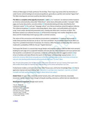 millions of Web pages to finally synthesize The Art Map. These maps may evolve either by themselves or
under human control tending to its structural equilibrium, generally as a perfect and inverted “logical tree”.
The Web metalinguistic premises could be described as follows:
The Web is a complete entity logically structured (1) and (2). Its “creatures” are abstract entities hosted in
an immense and practically unbounded “Web Ocean”: what classic philosophy considers “concepts”. Web
pages are human documents, concrete entities (3) thematically dealing with ideas identified by their
“dominant names” (4) for each pair “language culture” via a literary knowhow coined throughout millennia.
This millennia knowhow (5) consists in describing objects, ideas, topics, and justify beliefs and truths by
using “minor and/or derived and preexistent ones, creating new ideas with a minimum of effort. This
derivation evolves to an arboreal structure (6) of hierarchical meanings: from mother ideas derive sister
ideas and link minded ideas tend to group under a common ancestry.
The nature of this unconscious and collective structuration is probabilistic (7) evolving continuously (8).
Under these premises the best we can do to “see more and better” the knowledge hosted in the Web is to
map it for a predetermined level of resolution, for instance a Web Thesaurus certifying that their names are
modal with a probability of 99% for the pair “English American”.
Techniques like Darwin in a second step may go deeper and excelling trying to make the Web more semantic
building for each page of it a suspected metadata and even dare to make descriptions and issue opinions but
that would be a contradiction to its premises. Under this spirit Darwin does not suggest content (9) but
strive to facilitate and make efficient the search of information and knowledge saying humans: Here in
within this immense Web Ocean we guide you to find the best Web pages (a few most times retrieved via
only one click) dealing authoritatively and semantically with your “in mind” ideas.
Note: The spirit of this guidance, from the beginning of the Web creation was within the “up to you” meaning: Darwin agents select
what considers the best pages but inspecting and/o analyzing them or on the contrary rejecting them is up to you.
Finally Darwin enables us to build and retrieve Web Thesauruses, and Human Knowledge Maps (10) that as
aged wine improve and essentiate by itself. And what it is perhaps more important: it permits us to build
trustable and high quality Intelligence Reports about almost any subject.
Global Vision: An open Web, created by and for humans, free, with maximum diversity, reasonably
structured, slightly imperfect even though striving for excelling, extensive us of form but not reducible to it.
Meaningfulness Appendix (Google exact search)
“The all”, 46,000,000
Completeness, 20,300,000
“The Word of Man”, 14,600,000
“Modal names”, 9,510,000
“The Word of Humans”, 299,000
"Dominant ideas", 101,000
“Logical completeness”, 20,000
"In mind ideas", 18,100
=> Back
 