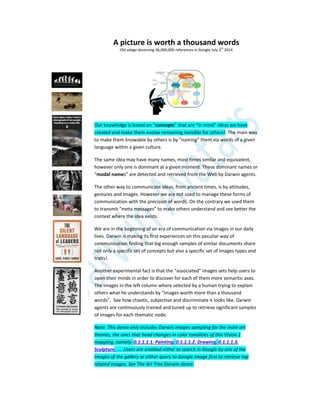 A picture is worth a thousand words
Old adage deserving 36,000,000 references in Google July 3
rd
2014
Our knowledge is based on “concepts” that are “in mind” ideas we have
created and make them evolve remaining invisible for others!. The main way
to make them knowable by others is by “naming” them via words of a given
language within a given culture.
The same idea may have many names, most times similar and equivalent,
however only one is dominant at a given moment. These dominant names or
“modal names” are detected and retrieved from the Web by Darwin agents.
The other way to communicate ideas, from ancient times, is by attitudes,
gestures and images. However we are not used to manage these forms of
communication with the precision of words. On the contrary we used them
to transmit “meta messages” to make others understand and see better the
context where the idea exists.
We are in the beginning of an era of communication via images in our daily
lives. Darwin is making its first experiences on this peculiar way of
communication finding that big enough samples of similar documents share
not only a specific set of concepts but also a specific set of images types and
traits!.
Another experimental fact is that the “associated” images sets help users to
open their minds in order to discover for each of them more semantic axes.
The images in the left column where selected by a human trying to explain
others what he understands by “images worth more than a thousand
words”. See how chaotic, subjective and discriminate it looks like. Darwin
agents are continuously trained and tuned up to retrieve significant samples
of images for each thematic node.
Note: This demo only includes Darwin images sampling for the main art
themes, the ones that head changes in color tonalities of this Vision 1
mapping, namely: 0.1.1.1.1. Painting, 0.1.1.1.2. Drawing, 0.1.1.1.3.
Sculpture, …..Users are enabled either to search in Google by one of the
images of the gallery or either query to Google Image first to retrieve top
related images. See The Art Tree Darwin demo.
 