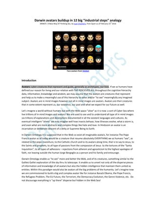 Darwin avatars buildup in 12 big “industrial steps” analogy
ANWOT, A New Way Of Thinking doc, by Juan Chamero, from Spain as of February 15
th
2016
Face avatars from Deleket
Introduction
Avatars: cyber creatures that represent and guide, generally as archetypes, our lives. If we as humans have
defined our reason for living and our relation with THE PERCIEVED ALL throughout the cognitive hierarchy
data, information, knowledge and wisdom, we may assume that the avatars are creatures that represent
and help us to make a meaningful use of this hierarchy to solve and/or “to see” meaningfully any imagined
subject. Avatars are in mind images however not all in mind images are avatars. Avatars are then creatures
that in some extent represent us, our existence, our past and what we expect for our future as well.
Let’s imagine a world without humans but with the Web space “alive” as it is now: a sort of Cyber Sea where
live trillions of in mind images and avatars! We are used to see and to understand all type of in mind images
via trillions of explanations and descriptions documented in all the existent languages and cultures. As
eventual intelligent “aliens” we may imagine well how insects behave, how illnesses evolve, what a storm is,
and even what are more abstracts and complex things like hate and love. In Hinduism an avatar is an
incarnation or deliberate descent of a deity or Supreme Being to Earth.
In Darwin Ontology it is supposed that in the Web co-exist all imaginable avatars, for instance The Pope
Francis avatar as of today would be a creature that resume absolutely EVERYTHING we as humans “see”, as
related to the pope investiture, to the Catholic church and to its avatars along time, that is to say to Jesus, to
the Saints and prophets, to all type of passions from the compassion of Jesus to the tortures of the “Santa
Inquisition”, to all types of adhesions – rejections from atheism and agnosticism to the highest apologies of
faith, nor leaving outside the human Jorge Bergoglio as a person and his family and entourage.
Darwin Ontology enable us “to see” more and better the Web, and of its creatures, something similar to the
Galileo Galilei exploration of the sky thru its telescope. It enable us to unveil not only all the disperse pieces
of information and knowledge of all avatars but also the hidden intelligence that maintain them united as
entities. Within this paradigm would also be avatars all the big problems of the humanity. Let’s imagine now
we are commissioned to build a big and complex avatar like for instance Barack Obama, the Pope Francis,
the Refugees Problem, The EU Future, the Terrorism, the Democracy Evolution, the Genre Violence, etc. Do
not discourage everything is “up there” disperse but hidden in the Web Sea!
 