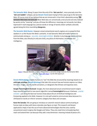 The Semantic Web: Along 13 years from the end of the “dot com Era”, more precisely since the
“dot com bubble” collapse, we (as Darwin Team) were trying to find a way to go to the Semantic
Web. Of course most of you believe that we are immersed in it but that’s absolutely wrong: The
Semantic Web does not exist yet! Most Web data are semantically unstructured and only indexed
by words not by “meaning” and you all know the difference: meanings are not words, but ideas
expressed in each language by a precise words or strings of words and/or symbols culturally
agreed along the time resembling ideograms.
The Semantic Web Illusion: However actual conventional search engines are so powerful that
awakens in us the illusion the Web is semantic. A real Semantic Web will enable humans to
communicate among us - accurate, meaningful and fast- directly in any language and to retrieve
from the Web, also directly (in only one click), any piece of information, knowledge and
intelligence.
Kanzi: a big ape (bonobo, a pigmy chimpanzee): a semantic bridge towards the Semantic Web
See also “Apes with Apps”, by the IEEE Spectrum
Darwin Methodology enables humans to “see” the Web like structured by meanings based on an
anthropic ontology (Darwin Ontology) that take into account how we humans express our ideas
thru text, images, sounds, tactile sensations, or ideograms like Chinese and Japanese ones.
Google Hummingbird disclosed: Google, the most advanced actual conventional search engine
have recently launched its new search algorithm named hummingbird because it behaves - precise
and fast - just doing the best we humans know about the art of Artificial Intelligence and
Computing applied to the Web. However it is not well suited to communicate ideas because it is
still based on words an inferior semantic category that ideas and concepts.
Kanzi the bonobo: We are going to introduce an astonish research about communicating at
human style via ideas with Kanzi a bonobo (see figure on top). This research and Darwin
applications imply in fact the use of more advanced technologies that the ones used by
conventional search engines like Google and Yahoo. They only need time to broadening their
reach and extend their use because they add a new dimension: meaning instead of pieces of it.
 