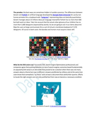 The paradox: the best ways are sometimes hidden in humble scenarios: The differences between
Darwin and Yerkish an artificial language developed by Georgia State University for use by non
human primates thru a keyboard with “lexigrams” representing ideas are basically quantitative:
Darwin manages about 15 millions ideas per language meanwhile Yerkish has no more than 600
but both work on ideas. Take into account that the actual urban glossary of our children has no
more than 1,000 ideograms (expressed by words). As we are going to see in our demo about Art
Map the users at large communicate thru a sort of virtual e-membrane keyboard of 7,570
ideograms. Of course in both cases: the bonobo and humans must acquire a basic skill.
Experimental Kanji 128 lexigrams keyword, see Art for bonobo hope
See also The Darwin Art Map of 7.571 “keys” (ask for a login)
What do the SEO actors say? Successful SEO, Search Engine Optimization professionals and
companies agree that pushing Websites on top of search engines outcomes based fundamentally
on popularity (link wise) is an old model that proved to be a solution when there was not many
answers about a theme but now is different: answers proliferate by millions and at the same time
users know that somewhere “up there” exist at least a document that satisfy their queries. Efforts
to locate the right answers are not only justified but from now on become a necessary condition.
Source: The future of search: A Window to knowledge
 