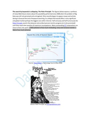 The search by keywords is collapsing: The Peter Principle: The figures below express a synthesis
of many Web future visions about this possibility performed since 2008 when the problem of Big
Data was still not perceived and unimagined. Only recently begun to appear essays and articles
daring to forecast the end of keyword searching, its collapse that would affect a very significant
and global market perhaps the biggest one within Internet. Half seriously and half humorously the
Peter Principle asserts that physical and juridical persons tend to progress (or to be promoted)
until they reach their position of maximum incompetence. Many outstanding ICT corporations are
close to that critic point: a Web pollution of too much misleading, noisy and nonsense words!; a
Web of too much alchemy!.
Source: Nova Spivack, a technology futurist (May 2008)
Source: Peter Principle, by futurepredictions.com;
 