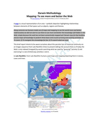 Darwin Methodology
Mapping: To see more and better the Web
By Juan Chamero, Darwin Principal Architect, as of 21
st
of February 2014
A map is a visual representation of an area – symbolic depiction highlighting relationships
between elements of that space such as objects, regions and themes.
Along centuries we humans made use of maps and mapping to see the world more and better.
Unfortunately we did not start to use them to see more and better the knowledge still hidden in the
Web, simply because the web has not been semantically mapped yet! Darwin may do that building
precise maps of knowledge to perform three basic and crucial surviving and evolving activities: 1)
To Learn; 2) To navigate thru knowledge for fun; 3) To search what we need.
This brief report intents to be aware ourselves about this peculiar loss of historical continuity via
an images sequence from Late Neolithic times to present talking into account that as of today the
Web is only indexed (mapped) by words searching what we need by “guessing” (activity 3) and
exercising in a very limited way activities 1 and 2.
1. Late Neolithic: from Late Neolithic humans used maps and mapping depicting them in stones,
caves and trees.
Neolithic mapping, as of Eupedia
 