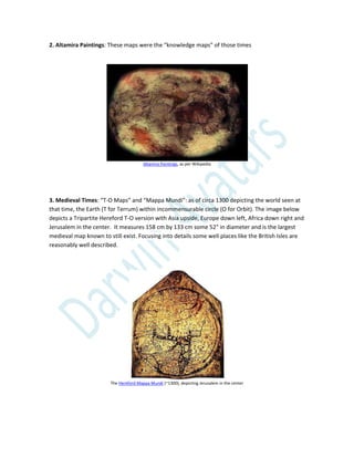 2. Altamira Paintings: These maps were the “knowledge maps” of those times
Altamira Paintings, as per Wikipedia
3. Medieval Times: “T-O Maps” and “Mappa Mundi”: as of circa 1300 depicting the world seen at
that time, the Earth (T for Terrum) within incommensurable circle (O for Orbit). The image below
depicts a Tripartite Hereford T-O version with Asia upside, Europe down left, Africa down right and
Jerusalem in the center. It measures 158 cm by 133 cm some 52" in diameter and is the largest
medieval map known to still exist. Focusing into details some well places like the British Isles are
reasonably well described.
The Hereford Mappa Mundi (~1300), depicting Jerusalem in the center
 