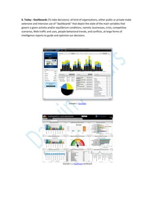 6. Today - Dashboards (To take decisions): all kind of organizations, either public or private make
extensive and intensive use of “dashboards” that depict the state of the main variables that
govern a given activity and/or equilibrium conditions, namely: businesses, crisis, competitive
scenarios, Web traffic and uses, people behavioral trends, and conflicts, at large forms of
Intelligence reports to guide and optimize our decisions.
Example 1: SquizLabs
Example 2, a Healthcare dashboard
 