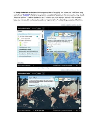 9. Today - Thematic - Nat GEO: combining the power of mapping and interactive control we may
see below a “Nat GEO” (National Geographic) educational Website, in this example learning about
“Physical Systems” - Water - Ocean Surface Currents and Light at Night onto clickable maps to
focus our interest. We invite you to use these “open and free” outstanding educational facilities.
 
