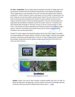 10. Today - Google Maps: The use of geo maps has extended universally, for all ages, genre and
socioeconomic condition thanks to the Web and specifically to search engines like Google and
Yahoo. Google maps are open and public and as such even their best approximation should be
considered of “medium resolution” where a land square of 15 by 15 meters is represented in one
pixel. Taking into account that satellites networks could “inspect” the earth surface at 0.6 square
meter resolution per pixel (and deeper than that but this data is publicly unknown) we may
imagine a world structured in levels of something equivalent to “security” where possibly some
organizations like the NASA are enabled to monitor the world at “level one” meanwhile some
others like Nat GEO and Google at “level two” and you, we and all “common people” at “level
three”. In the specific case of geo mapping there are level one providers that probably manage a
superior “level zero” but limited to very specific themes, like for instance TrueEarth with its
TerraMetric vision and derived products.
TruEarth® 15-meter imagery is the baseline for global, natural-color, Earth imagery. A complete,
3.6 Terabyte, global mid-resolution dataset, TruEarth® 15-meter imagery is ideal for web mapping,
simulation, visualizations and GIS applications. TruEarth® 15-meter imagery provides complete,
best-available, substantially cloud-free, global coverage (except Antarctica) of the Earth at 15-
meters-per-pixel resolution.
New Trends in Global Earth Mapping, as per TruEarth
Epilogue: Darwin may map all these examples unveiling available data from the Web. As
always the beginning is the beginning: In order to perform 1) learning; 2) knowledge exploring;
3) semantic search we need first to Map the Web. Darwin does it! => Back
 