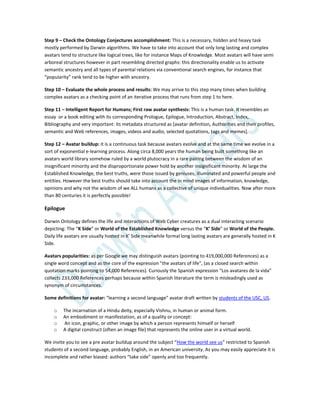 Step 9 – Check the Ontology Conjectures accomplishment: This is a necessary, hidden and heavy task
mostly performed by Darwin algorithms. We have to take into account that only long lasting and complex
avatars tend to structure like logical trees, like for instance Maps of Knowledge. Most avatars will have semi
arboreal structures however in part resembling directed graphs: this directionality enable us to activate
semantic ancestry and all types of parental relations via conventional search engines, for instance that
“popularity” rank tend to be higher with ancestry.
Step 10 – Evaluate the whole process and results: We may arrive to this step many times when building
complex avatars as a checking point of an iterative process that runs from step 1 to here.
Step 11 – Intelligent Report for Humans; First raw avatar synthesis: This is a human task. It resembles an
essay or a book editing with its corresponding Prologue, Epilogue, Introduction, Abstract, Index,
Bibliography and very important: its metadata structured as [avatar definition, Authorities and their profiles,
semantic and Web references, images, videos and audio, selected quotations, tags and memes].
Step 12 – Avatar buildup: it is a continuous task because avatars evolve and at the same time we evolve in a
sort of exponential e-learning process. Along circa 8,000 years the human being built something like an
avatars world library somehow ruled by a world plutocracy in a rare pairing between the wisdom of an
insignificant minority and the disproportionate power hold by another insignificant minority. At large the
Established Knowledge, the best truths, were those issued by geniuses, illuminated and powerful people and
entities. However the best truths should take into account the in mind images of information, knowledge,
opinions and why not the wisdom of we ALL humans as a collective of unique individualities. Now after more
than 80 centuries it is perfectly possible!
Epilogue
Darwin Ontology defines the life and interactions of Web Cyber creatures as a dual interacting scenario
depicting: The “K Side” or World of the Established Knowledge versus the “K’ Side” or World of the People.
Daily life avatars are usually hosted in K’ Side meanwhile formal long lasting avatars are generally hosted in K
Side.
Avatars popularities: as per Google we may distinguish avatars (pointing to 419,000,000 References) as a
single word concept and as the core of the expression "the avatars of life", (as a closed search within
quotation marks pointing to 54,000 References). Curiously the Spanish expression “Los avatares de la vida”
collects 233,000 References perhaps because within Spanish literature the term is misleadingly used as
synonym of circumstances.
Some definitions for avatar: “learning a second language” avatar draft written by students of the USC, US.
o The incarnation of a Hindu deity, especially Vishnu, in human or animal form.
o An embodiment or manifestation, as of a quality or concept:
o An icon, graphic, or other image by which a person represents himself or herself
o A digital construct (often an image file) that represents the online user in a virtual world.
We invite you to see a pre avatar buildup around the subject “How the world see us” restricted to Spanish
students of a second language, probably English, in an American university. As you may easily appreciate it is
incomplete and rather biased: authors “take side” openly and too frequently.
 