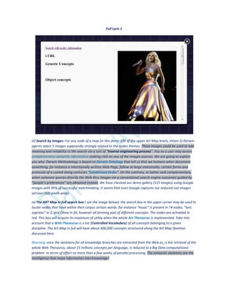 Full Lyric 1
iii) Search by images: For any node of a map (in this demo 103 of the upper Art Map levels, Vision 2) Darwin
agents select 5 images supposedly strongly related to the nodes themes. These images could be used to add
meaning and reliability to the search via a sort of “Inverse engineering process”. You as a user may access
complementary semantic information making click on any of the images sources. We are going to explain
you why: Darwin Methodology is based on Darwin Ontology that tell us that we humans when document
something, for instance a intentionally written Web Page, follow at large statistically, certain forms and
protocols of a coined along centuries “Established Order”. On the contrary, or better said complementary,
when someone queries directly the Web thru images via a conventional search engine outcomes guided by
“people’s preferences” are obtained instead. We have checked our demo gallery (515 images) using Google
Images with 95% of successful matchmaking. It seems that even Google captures our reduced size images
version (300 pixels wide).
iv) The ART Map in full search box ( see the image below): the search box in the upper corner may be used to
locate nodes that have within their corpus certain words: for instance “music” is present in 74 nodes, “lyric
soprano” in 1, and China in 26, however all forming part of different concepts. The nodes are activated in
red. This box will acquire its maximum of utility when the whole Art Thesaurus is implemented. Take into
account that a Web Thesaurus is a list (Controlled Vocabulary) of all concepts belonging to a given
discipline. The Art Map in full will have about 400,000 concepts structured along the Art Map Skeleton
discussed here.
Warning: once the skeletons for all knowledge branches are extracted from the Web as_is the retrieval of the
whole Web Thesaurus, about 15 millions concepts per language, is reduced to a Big Data computational
problem: in terms of effort no more than a few weeks of parallel processing. The semantic skeletons are the
intelligence that maps information into knowledge!
 