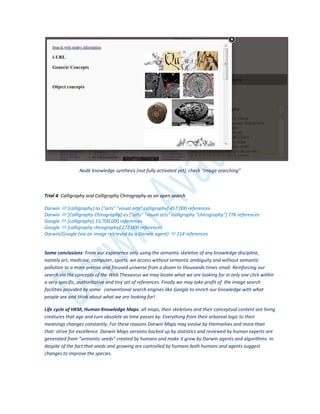 Node knowledge synthesis (not fully activated yet), check “image searching”
Trial 4: Calligraphy and Calligraphy Chirography as an open search
Darwin  [calligraphy] as ["arts" "visual arts" calligraphy] 457,000 references
Darwin  [Calligraphy Chirography] as ["arts" "visual arts" calligraphy "chirography"] 776 references
Google  [calligraphy] 15,700,000 references
Google  [calligraphy chirography] 272,000 references
Darwin/Google (via an image retrieved by a Darwin agent)  114 references
Some conclusions: From our experience only using the semantic skeleton of any knowledge discipline,
namely art, medicine, computer, sports, we access without semantic ambiguity and without semantic
pollution to a more precise and focused universe from a dozen to thousands times small. Reinforcing our
search via the concepts of the Web Thesaurus we may locate what we are looking for in only one click within
a very specific, authoritative and tiny set of references. Finally we may take profit of the image search
facilities provided by some conventional search engines like Google to enrich our knowledge with what
people see and think about what we are looking for!
Life cycle of HKM, Human Knowledge Maps: all maps, their skeletons and their conceptual content are living
creatures that age and turn obsolete as time passes by. Everything from their arboreal logic to their
meanings changes constantly. For these reasons Darwin Maps may evolve by themselves and more than
that: strive for excellence. Darwin Maps versions backed up by statistics and reviewed by human experts are
generated from “semantic seeds” created by humans and make it grow by Darwin agents and algorithms. In
despite of the fact that seeds and growing are controlled by humans both humans and agents suggest
changes to improve the species.
 