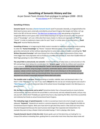 Something of Semantic History and Use
As per Darwin Team chronics from prologue to epilogue (2000 - 2013)
by Juan Chamero as of 1st
of January 2014
Something of History
Semantic Search: How does a Darwin Semantic Search work? It proceeds rationally, as imagined before the
Web Search process were universally controlled by actual Search Engines like Google and Yahoo. Let’s go
back to the 90’s of the last century: The Web from its beginning in 1992 was growing so fast that all
imaginable efforts to let it grow under control failed meaning to let it grow structured under the point of
view of “Knowledge”. Let’s see a little what that means: books in a library are organized and “filed” by
“theme”. In order to implement a basic order for each “book” or similar piece of documentation, a “book
filing card” must be filled by librarians.
Something of history: In its beginning the Web creators intended to implement something similar enabling
to order the “Human Knowledge” by “theme”. However Web documents are not books but “pages”,
generally unstructured: written without adjusting them to some basic protocols and/or something like “Well
Written Document Formulae” with sizes that go from a few ordinary pages to thousands of them many
times bigger than many big books and as of today in a number that astonish us: more than 35,000 million of
Web Pages growing at a rate of 20% annually!
The actual Web is unstructured, non semantic: In brief the Web as of today looks as unstructured as in the
90’s and perhaps more taking into consideration the “dynamic pages” written by millions each second via
social networks. Web Pages are only indexed by “words” and all type of content is permitted, well or bad
written, open and freely, using any jargon, acronyms, multimedia objects, with or without expressed
purposes, nobody controls anything and that’s GOOD!. We are not criticizing it; on the contrary we are
admired! Actually Google robots are thematically blind, they cannot know neither the thematic of a given
document nor at least a meaningful dominant theme dealt with within.
The invisible order is up there: Notwithstanding an invisible, indelible, basic and dominant order is “up
there” in the “Web Space”. To “see it” you need a Wizard like the one we are introducing here and a built in
“Web Thesaurus”, a sort of structured index of the whole Human Knowledge hosted in the Web Space at a
given moment.
OK, the Web is unstructured, and so what? Sometimes better than a thousand words are visual schemes
and procedures. We have said that the actual Web is unstructured, and only indexed by words, and you may
ask yourself: and so what? Probably you spend many hours a day exploring the Web, most times successfully
and relatively fast thanks to actual Conventional Search Engines.
The misleading magic of opioid keywords: In order to succeed you have to be smart enough to query by
adequate “keywords”. Keywords are words or a precise sequence of words to query diligently the Web via
Conventional Search Engines. Web users have learnt to get what they need in a few clicks but many times
they feel disappointed because the search process took longer than expected and mislead them: for
example they were to buy a theater ticket and ended buying a T-shirt o playing a War Game.
Towards Semantic Search in Only One click: Darwin guide users to find what they are looking for in a
Unique Click without misleading them, guiding them to unveil what most times they have deep inside and
 