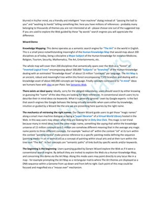 blurred in his/her mind, via a friendly and intelligent “man machine” dialog instead of “passing the ball to
you” and “washing its hands” telling something like: here you have millions of references - probably many
belonging to thousands of themes you are not interested at all - please choose one out of the suggested top.
If you are used to explore the Web guided by these “by words” search engines you will appreciate the
difference.
Wizard Demo
Knowledge Mapping: This demo operates as a semantic search engine for “The Art” in the world in English.
This is a small piece notwithstanding meaningful of the Human Knowledge Map that would map about 200
disciplines as of today, being a discipline a Major Subject of the Human Knowledge for instance Medicine,
Religion, Tourism, Security, Mathematics, The Art, Entertainments, etc.
The whole map will cover then 200 disciplines that semantically spans over the Web as a “forest” of
“Inverted Logical Trees” encompassing about 500,000 “Subjects” or “branches” of the Human Knowledge
dealing with an estimated “Knowledge Asset” of about 15 million “concepts” per language. The Art Map is
an ancient, robust and meaningful tree within this forest encompassing 7,570 branches and dealing with a
knowledge asset of about 400,000 concepts per language. Finally concepts correspond to “in mind” ideas
we humans have with idea as per Plato. See Semantic Web.
There exists an ideal query: Ideally, sorry for the obliged redundancy, users should search by either knowing
or guessing the “name” of the idea they are looking for Web references. In conventional search users try to
describe their in mind ideas via keywords. What it is generally ignored - even by Google experts- is the fact
that search engines like Google behaves like being virtually semantic when users either by knowledge,
intuition or guided by a Wizard like the one we are presenting here queries by the right name.
The mechanics of retrieving the right names: Our Darwin Wizard guide users to get those “magic names”
along a smart man-machine dialogue as being a “super librarian” of a Virtual World Library hosted in the
Web. In this way users may obtain what they are looking for in Only One Click. This magic is not trivial
because many in mind ideas have the same magic name, something like saying that within the knowledge
universe of 15 million concepts only 5 million are somehow different meaning that in the average any magic
name points to three different concepts. For example “walnut oil” within the context “oil” at its turn within
the context “painting media” make precise reference to a specific painting media defining the sequence
[painting media => oil => walnut oil] as a concept of painting within visual arts and at their turn within the
tree root “The Art”. In fact concepts are “semantic paths” of links built by specific words and/or keywords.
The beginning is the beginning: Users querying guided by Darwin Wizard explore the Web as if it were a
conventional search engine. By default they are invited to explore the Web via a Human Knowledge Map,
and concerning this demo via the Art Map. Along this mode users may point directly to any locus like in a
map - for example prompting the Art Map as a rectangular matrix where The Art themes are displayed as a
DNA sequence within a Genome from up-down and from left to right. Each point of this map could be
focused and magnified via a “mouse over” mechanism.
 