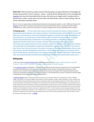 What’s life? What we present as avatars sounds a little disrupting a strange combination of knowledge and
intuition because these “virtual” creatures – avatars – could be all and nothing and for some cosmologist like
Hawking more alive and transcendental than humans. We invite you to imagine what’s real about them in
physical terms, matter, namely space and mass within the whole known universe: almost nothing, under all
cosmic scales close to absolute zeroes.
Note 01: Let’s try to imagine all forms of life distributed and diluted, in the average (for example in a ratio 1:1000) over the layers of the
biosphere, from the superior atmosphere and going deep a few hundred meters below surface, as compared to the Earth radio of
6,378,000 meters. It gives us almost zero mass respect to our planet, probably the only one with suspected life within our galaxy!
In Hawking words: …..”This has meant that we have entered a new phase of evolution. At first, evolution
proceeded by natural selection, from random mutations. This Darwinian phase, lasted about three and a half
billion years, and produced us, beings who developed language, to exchange information. But in the last ten
thousand years or so, we have been in what might be called, an external transmission phase. In this, the
internal record of information, handed down to succeeding generations in DNA, has not changed
significantly. But the external record, in books, and other long lasting forms of storage, has grown
enormously. Some people would use the term, evolution, only for the internally transmitted genetic material,
and would object to it being applied to information handed down externally. But I think that is too narrow a
view. We are more than just our genes. We may be no stronger, or inherently more intelligent, than our cave
man ancestors. But what distinguishes us from them, is the knowledge that we have accumulated over the
last ten thousand years, and particularly, over the last three hundred. I think it is legitimate to take a broader
view, and include externally transmitted information, as well as DNA, in the evolution of the human race”……
Bibliography
1. Life in the universe, by Stephen Hawking suggest the following evolution scheme: Energy => elementary particles => pre RNA
“accidents” => RNA => DNA => seeds of life => language => written language => “External” Evolution;
2. The Anthropic Principle, from Wikipedia: ….”The anthropic principle (from Greek anthropos, meaning "human") is the philosophical
consideration that observations of the universe must be compatible with the conscious and sapient life that observes it. Some
proponents of the anthropic principle reason that it explains why the universe has the age and the fundamental physical constants
necessary to accommodate conscious life. As a result, they believe it is unremarkable that the universe's fundamental constants happen
to fall within the narrow range thought to be compatible with life”……
3.CHON and CHNOPS: CHON is a mnemonic acronym for the four most common elements in living organisms: carbon, hydrogen,
oxygen, and nitrogen. The acronym CHNOPS, which stands for carbon, hydrogen, nitrogen, oxygen, phosphorus, sulfur, represents the
six most important chemical elements whose covalent combinations make up most biological molecules on Earth. Sulfur is used in the
amino acids cysteine and methionine. Phosphorus is an essential element in the formation of phospholipids, a class of lipids that are a
major component of all cell membranes, as they can form lipid bilayers, which keep ions, proteins, and other molecules where they are
needed for cell function, and prevent them from diffusing into areas where they should not be. Phosphate groups are also an essential
component of the backbone of nucleic acids and are required to form ATP – the main molecule used as energy powering the cell in all
living creatures. Carbonaceous asteroids are rich in CHON elements. These asteroids are the most common type, and frequently collide
with Earth as meteorites. Such collisions were especially common early in Earth's history, and these impacts may have been crucial in
the formation of the planet's oceans. => Back
 