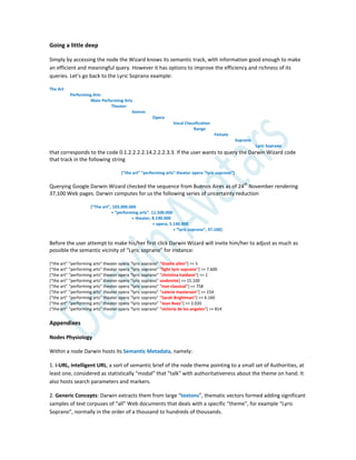 Going a little deep
Simply by accessing the node the Wizard knows its semantic track, with information good enough to make
an efficient and meaningful query. However it has options to improve the efficiency and richness of its
queries. Let’s go back to the Lyric Soprano example:
The Art
Performing Arts
Main Performing Arts
Theater
Genres
Opera
Vocal Classification
Range
Female
Soprano
Lyric Soprano
that corresponds to the code 0.1.2.2.2.2.14.2.2.2.3.3. If the user wants to query the Darwin Wizard code
that track in the following string
*“the art” “performing arts” theater opera “lyric soprano”+
Querying Google Darwin Wizard checked the sequence from Buenos Aires as of 24th
November rendering
37,100 Web pages. Darwin computes for us the following series of uncertainty reduction
*“The art”, 103.000.000
+ “performing arts”. 11.500.000
+ theater, 8.190.000
+ opera, 5.140.000
+ “lyric soprano”, 37.100+
Before the user attempt to make his/her first click Darwin Wizard will invite him/her to adjust as much as
possible the semantic vicinity of “Lyric soprano” for instance:
*“the art” “performing arts” theater opera “lyric soprano” “Giselle allen”] => 5
*“the art” “performing arts” theater opera “lyric soprano” "light lyric soprano"] => 7.600
*“the art” “performing arts” theater opera “lyric soprano” "christina haldane"] => 1
*“the art” “performing arts” theater opera “lyric soprano” soubrette] => 15.100
*“the art” “performing arts” theater opera “lyric soprano” "non classical"] => 758
*“the art” “performing arts” theater opera “lyric soprano” "valerie masterson"] => 154
*“the art” “performing arts” theater opera “lyric soprano” "Sarah Brightman"] => 4.160
*“the art” “performing arts” theater opera “lyric soprano” "Joan Baez"] => 2.020
*“the art” “performing arts” theater opera “lyric soprano” "victoria de los angeles"] => 814
Appendixes
Nodes Physiology
Within a node Darwin hosts its Semantic Metadata, namely:
1. i-URL, intelligent URL, a sort of semantic brief of the node theme pointing to a small set of Authorities, at
least one, considered as statistically “modal” that “talk” with authoritativeness about the theme on hand. It
also hosts search parameters and markers.
2. Generic Concepts: Darwin extracts them from large “textons”, thematic vectors formed adding significant
samples of text corpuses of “all” Web documents that deals with a specific “theme”, for example “Lyric
Soprano”, normally in the order of a thousand to hundreds of thousands.
 