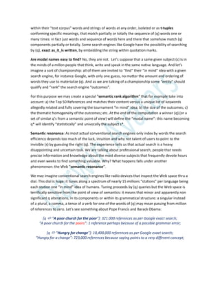 within their “text corpus” words and strings of words at any order, isolated or as t-tuples
conforming specific meanings, that match partially or totally the sequence of (q) words one or
many times: in fact just words and sequence of words here and there that somehow match (q)
components partially or totally. Some search engines like Google have the possibility of searching
by (q), exact as_it_is written, by embedding the string within quotation marks.
Are modal names easy to find? No, they are not. Let’s suppose that a same given subject (s) is in
the minds of a millon people that think, write and speak in the same native language. And let’s
imagine a sort of championship: all of them are invited to “find” their “in mind” idea with a given
search engine, for instance Google, with only one guess, no matter the amount and ordering of
words they use to materialize (q). And as we are talking of a championship some “entity” should
qualify and “rank” the search engine “outcomes”.
For this purpose we may create a special “semantic rank algorithm” that for example take into
account: a) the Top 50 References and matches their content versus a unique list of keywords
allegedly related and fully covering the tournament “in mind” idea; b) the size of the outcomes; c)
the thematic homogeneity of the outcomes; etc. At the end of the computation a winner (q) (or a
set of similar q’s from a semantic point of view) will define the “modal name”: this name becoming
q* will identify “statistically” and univocally the subject s*.
Semantic resonance: As most actual conventional search engines only index by words the search
efficiency depends too much of the luck, intuition and why not talent of users to point to the
invisible (s) by guessing the right (q). The experience tells us that actual search is a heavy
disappointing and uncertain task. We are talking about professional search, people that needs
precise information and knowledge about the most diverse subjects that frequently devote hours
and even weeks to find something valuable. Why? What happens falls under another
phenomenon: the Web “semantic resonance”.
We may imagine conventional search engines like radio devices that inspect the Web space thru a
dial. This dial is huge: it tunes along a spectrum of nearly 15 millions “stations” per language being
each station one “in mind” idea of humans. Tuning proceeds by (q) queries but the Web space is
terrifically sensitive from the point of view of semantics: it means that minor and apparently non
significant q alterations, in its components or within its grammatical structure: a singular instead
of a plural, a comma, a tense of a verb for one of the words of (q) may mean passing from million
of references to zero. Let’s see something about Pope Francis and Barack Obama:
[q  “A poor church for the poor”+: 321.000 references as per Google exact search;
“A poor church for the poors”: 1 reference perhaps because of a possible grammar error;
[q  “Hungry for change”+: 10,400,000 references as per Google exact search;
“Hungry for a change”: 723,000 references because saying points to a very different concept;
 