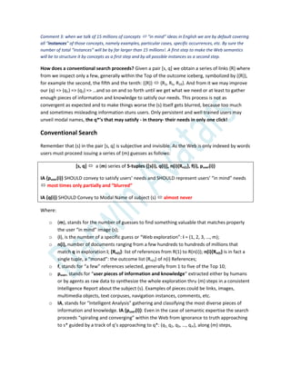 Comment 3: when we talk of 15 millions of concepts  “in mind” ideas in English we are by default covering
all “instances” of those concepts, namely examples, particular cases, specific occurrences, etc. By sure the
number of total “instances” will be by far larger than 15 millions!. A first step to make the Web semantics
will be to structure it by concepts as a first step and by all possible instances as a second step.
How does a conventional search proceeds? Given a pair [s, q] we obtain a series of links {R} where
from we inspect only a few, generally within the Top of the outcome iceberg, symbolized by {{R}},
for example the second, the fifth and the tenth: {{R}}  {R2, R5, R10}. And from it we may improve
our (q) => (q1) => (q2) => …and so on and so forth until we get what we need or at least to gather
enough pieces of information and knowledge to satisfy our needs. This process is not as
convergent as expected and to make things worse the (s) itself gets blurred, because too much
and sometimes misleading information stuns users. Only persistent and well trained users may
unveil modal names, the q*’s that may satisfy - in theory- their needs in only one click!
Conventional Search
Remember that (s) in the pair [s, q] is subjective and invisible. As the Web is only indexed by words
users must proceed issuing a series of (m) guesses as follows:
[s, q]  a (m) series of 5-tuples {[s(i), q(i)], n(i){Rn(i)}, f(i), puser(i)}
IA {puser(i)} SHOULD convey to satisfy users’ needs and SHOULD represent users’ “in mind” needs
 most times only partially and “blurred”
IA {q(i)} SHOULD Convey to Modal Name of subject (s)  almost never
Where:
o (m), stands for the number of guesses to find something valuable that matches properly
the user “in mind” image (s);
o (i), is the number of a specific guess or “Web exploration”: i = (1, 2, 3, …, m);
o n(i), number of documents ranging from a few hundreds to hundreds of millions that
match q in exploration i; {Rn(i)}: list of references from R(1) to R(n(i)); n(i){Rn(i)} is in fact a
single tuple, a “monad”: the outcome list (Rn(i)) of n(i) References;
o f, stands for “a few” references selected, generally from 1 to five of the Top 10;
o puser, stands for “user pieces of information and knowledge” extracted either by humans
or by agents as raw data to synthesize the whole exploration thru (m) steps in a consistent
Intelligence Report about the subject (s). Examples of pieces could be links, images,
multimedia objects, text corpuses, navigation instances, comments, etc.
o IA, stands for “Intelligent Analysis” gathering and classifying the most diverse pieces of
information and knowledge. IA {puser(i)}: Even in the case of semantic expertise the search
proceeds “spiraling and converging” within the Web from ignorance to truth approaching
to s* guided by a track of q’s approaching to q*: (q1, q2, q3, …, qm), along (m) steps,
 