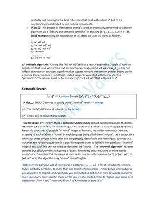 probably not pointing to the best references that deal with subject s* but to its
neighborhood constituted by sub optimal documents.
o IA {q(i)}: This process of intelligence over q’s could be eventually performed by a Darwin
algorithm via a “literary and semantic synthesis” of tracking (q1, q2, q3, …, qm) => q*. IA
{q(i)} example: Along an exploration of (m) steps we used 10 words as follows:
q1: w1 w2 w8
q2: “w3 w4 w5” w6
q3: w1 w2 “w3 w7”
q4: “w9 w10”
………………..
qm: w2 w4 “w7 w5”
q* synthesis algorithm: A string like “w3 w4 w5” tells to a search engine like Google to look for
documents that have within their text corpus the exact expression w3 w4 w5 as_it_is. It is not
difficult to create an anthropic algorithm that suggest humans well written queries based on the
exploring track components and their related keywords weighted with their respective
“popularity”. The winner could be for instance: q*: “w1 w7 w5” that will point to s*.
Semantic Search
[s, q]*  A unique 5-tuple {[s*, q*], n* {Rn*}, f*, puser}
IA of puser: SHOULD convey to satisfy users’ “in mind” needs  always
q = q* is the Modal Name of subject (s); by default!
n* << most n(i) of conventional search
How to obtain q*: The first thing a Semantic Search Engine should do is to help users to identify
“the best” q*’s to fit their “in mind” images s*’s. In order to do that we need mapped, following a
hierarchic structure, all possible “in mind” images of humans, no matter how much they are,
assigning to each of them a “name” in each language being all of them “unique”. Let’s accept for a
while that these unique names exist and are perfectly identifiable and meaningful. We may ask
ourselves the following question: is it possible to guide users to identify their particular “in mind”
images? Yes, it is! The only we need as identifiers are “words”. The “retrieval algorithm” is rather
complex but absolutely feasible: giving a “guess” formed by one, two, three or more words
suspected as “members” of the name as matched in our brain (for example *w1+, or *w1, w2+, or
*w1, w2, w3+) the algorithm may “say us” something like:
“Dear user the pair *w3, w1+ of your guess is part of ,s1, s2, …., sh} - a list of (h) subjects (themes,
topics) probably pertaining to more than one Branch of Knowledge-. Please tell us what subject/s
you would like to inspect. And eventually you are invited to add one or more keywords in order to
make your query more specific. If you prefer you are also invited either to change your guess or to
navigate at “from A to Z” mode any Branch of Knowledge or part of it!”
 