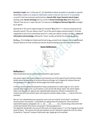 Semantic 5-tuple: the s* of the pair [s*, q*] identified as above, provided it is possible to map the
whole Web, enable us to satisfy our information needs in only one click once q* is successfully
unveiled! In fact the retrieval is performed by a Darwin SSSE, Super Semantic Search Engine
working under Darwin Ontology that has a built in Human Knowledge Map (Web Map) and a
“Wizard” that acts as a “super librarian” (in essence an Intelligence Retrieval Algorithm managed
by an agent).
Queried by q* the search engine brings the monad n* {Rn*} with n* << n(i) (via conventional non
semantic search). The user selects a few f* out of the search engine outcome being f* of similar
magnitude to any of non conventional search f’s. Lastly user selects a unique set of puser, pieces of
information and knowledge, without the “noise” usually carried by the multiple puser(i) sets.
IA of puser: The Intelligence Analysis performed on puser proved to be coherent and straightforward
because absence of noise and because almost all pieces belong to the same thematic besides!
Some Reflections
The Thinker of Rodin
Reflection 1
How conventional search engines SHOULD perform open queries
Any search expert that makes extensive and intensive use of this type of search will face strong
doubts about the possibility of structural failures and bugs. Let’s imagine for instance how we
should program an algorithm to retrieve pages that match a given (q).
In theory search engines should perform heavy computations to match large q’s: let’s see for
example what happens for a q of 4 words: q: *w1 w2 w3 w4+; being “open” the search engine
robot must consider all types of non repeated valid sequences of those 4 components, for
instance *w3 w1+, *w2 w4 w3+, *w2+, and in general monads, dyads, triads,….., n-ads (n=4 for this
example).
We say “non repeated because sequences such as w2 w2 could be “prima facie” considered
nonsensical (or very specific…) meanwhile w’s appearances of components “here and there”
separated by spaces, paragraphs, etc.: (….w2………w2…………….w2…) found along a document tells
us that w2 matches three times increasing its “density appearance”.
The algorithm should take into account that users are trying to guess s* or q* by imaging via words
facets of them. The amount of k-ads permutations out of n elements is given by n!/(n-k)!, where
(!) stands for “factorial” instead of admiration sign. Applying to this example:
 
