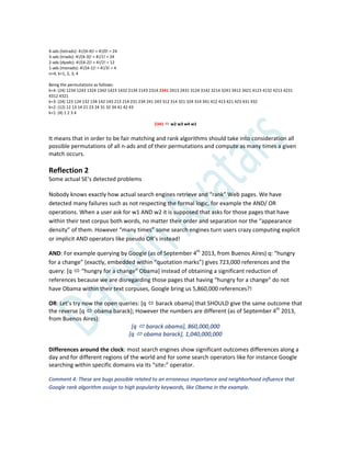 4-ads (tetrads): 4!/(4-4)! = 4!/0! = 24
3-ads (triads): 4!/(4-3)! = 4!/1! = 24
2-ads (dyads): 4!/(4-2)! = 4!/2! = 12
1-ads (monads): 4!/(4-1)! = 4!/3! = 4
n=4, k=1, 2, 3, 4
Being the permutations as follows:
k=4: (24) 1234 1243 1324 1342 1423 1432 2134 2143 2314 2341 2413 2431 3124 3142 3214 3241 3412 3421 4123 4132 4213 4231
4312 4321
k=3: (24) 123 124 132 134 142 143 213 214 231 234 241 243 312 314 321 324 314 341 412 413 421 423 431 432
k=2: (12) 12 13 14 21 23 24 31 32 34 41 42 43
k=1: (4) 1 2 3 4
2341  w2 w3 w4 w1
It means that in order to be fair matching and rank algorithms should take into consideration all
possible permutations of all n-ads and of their permutations and compute as many times a given
match occurs.
Reflection 2
Some actual SE’s detected problems
Nobody knows exactly how actual search engines retrieve and “rank” Web pages. We have
detected many failures such as not respecting the formal logic, for example the AND/ OR
operations. When a user ask for w1 AND w2 it is supposed that asks for those pages that have
within their text corpus both words, no matter their order and separation nor the “appearance
density” of them. However “many times” some search engines turn users crazy computing explicit
or implicit AND operators like pseudo OR’s instead!
AND: For example querying by Google (as of September 4th
2013, from Buenos Aires) q: “hungry
for a change” (exactly, embedded within “quotation marks”) gives 723,000 references and the
query: [q  “hungry for a change” Obama+ instead of obtaining a significant reduction of
references because we are disregarding those pages that having “hungry for a change” do not
have Obama within their text corpuses, Google bring us 5,860,000 references?!
OR: Let’s try now the open queries: *q  barack obama] that SHOULD give the same outcome that
the reverse [q  obama barack]; However the numbers are different (as of September 4th
2013,
from Buenos Aires):
[q  barack obama], 860,000,000
[q  obama barack], 1,040,000,000
Differences around the clock: most search engines show significant outcomes differences along a
day and for different regions of the world and for some search operators like for instance Google
searching within specific domains via its “site:” operator.
Comment 4: These are bugs possible related to an erroneous importance and neighborhood influence that
Google rank algorithm assign to high popularity keywords, like Obama in the example.
 