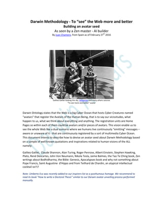 Darwin Methodology - To “see” the Web more and better
Building an avatar seed
As seen by a Zen master - AI builder
By Juan Chamero, from Spain as of February 27th
2016
Galileo Galilei looking the sky, Wikipedia and many others sources
“To see more and better” avatar
Darwin Ontology states that the Web is a big Cyber Ocean that hosts Cyber Creatures named
“avatars” that register the Avatars of the Human Being, that is to say our vicissitudes, what
happen to us, what we think about everything and anything. The registration units are Home
Pages so within each of them could be avatars and/or pieces of avatars. This vision enable us to
see the whole Web like a dual scenario where we humans live continuously “emitting” messages –
aware or unaware of it - that are continuously registered by a sort of multimedia Cyber Ocean.
This document intents to describe how to devise an avatar seed about Darwin Methodology based
on a sample of well known quotations and inspirations related to human visions of the ALL
namely:
Galileo Galilei, Claude Shannon, Alan Turing, Roger Penrose, Albert Einstein, Stephen Hawking,
Plato, René Descartes, John Von Neumann, Nikola Tesla, Jaime Balmes, the Tao Te Ching book, Zen
writings about Bodhidharma, the Bible: Genesis, Apocalypses book and why not something about
Pope Francis, Saint Augustine d’Hippo and from Teilhard de Chardin, an atypical intellectual
cocktail isn’t?
Note: Umberto Eco was recently added to our inspirers list as a posthumous homage. We recommend to
read its book “How to write a Doctoral Thesis” similar to our Darwin avatar unveiling process performed
manually.
 