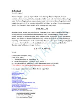 Reflection 3
What’s in a query?
The answer (a) of a query (q) implies effort, waste of energy. A “person” (oracle, teacher,
assistant, helper, shaman, authority,…) provides another waste with information and knowledge
under the form of explanations, documents, sources of information and knowledge that need of
analysis and synthesis. As we have seen above (s) is behind any (q) being q the only visible part.
What is then the nature of any answer (a)? It was described as a 3-tuple:
[n{l(i)}, f(i), puser(i)]
Meaning volume, sample, and assimilation of the answer. In fact search engines provide users a
torrent of unstructured and disordered information; users usually pick a tiny sample of this
torrent, and then dig in into the pieces of the sample in a sort of individual ad-hoc “data mining”.
What is also “hidden” is the net worth of the query, namely the quantum of information and/or
knowledge and/or intelligence finally assimilated by the user. As the query was triggered by (s) we
may assume that this final net worth could be described in terms of (s) as well. So the full
“learning cycle” will be something of the form:
[s, q] => [d, d, s] => [s’]
Where:
s: the hidden s before the query;
q: the actual query;
d: a generalized torrent of “documents” d;
d: a generalized sample of the torrent of documents d;
s: a generalized ad-hoc “data mining” over raw data extracted from sample;
s’: the hidden s’ after the query defined as a sort of convolution (s+s);
Some sources and semantic axes of this Darwin exploration:
Active learning;
Active Learning by Querying;
Machine learning;
e-learning;
Junior search engine;
University of Twente, Netherland;
Picture based querying;
Knowledge and Information;
Tools and Techniques for Gathering Marketing Data;
Examples of Explanations for kids;
Another example of Explanations for kids;
The Evolution of Mind Mapping;
El Súper Libro de Preguntas y Respuestas de Charlie Brown;
FUD, Miedo, Incertidumbre y Duda;
Munrudico Visual Images, from La Vanguardia;
[q  "querying and learning"], 3,250,000;
[q  “query to know”+, 191,000;
[q  "learning by querying"], 26,800;
[q  "query for learning"], 32,900;
 