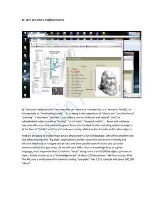 11. Let’s see what a neighborhood is
By “semantic neighborhood” we mean the pertinence or membership to a “semantic family”, in
this example to “the drawing family”. So drawing is the second son of “classic arts” and brother of
“painting”. It has many “brothers” as sculpture, and architecture and several “sons” or
subordinated subjects such as “history”, “artist tools”, “support media”,…. Trees and sub trees
may also offer access to arbitrarily agreed forms of extended families including collateral subjects
at the level of “uncles” and “aunts” and even closely related and/or friendly and/or akin subjects.
Next we are going to explore how data is structured in a sort of database. One of the problems we
face when dealing with “Big Data” applications (and this is one!) is how to offer friendly and
efficient interfaces to navigate and at the same time provide overall visions and up to the
minimum detail as in geo maps. As we will see a HKM, Human Knowledge Map in a given
language, must map more than 15 millions “ideas” along more than 600,000 subjects (themes or
topics) finally structured as a “knowledge forest” of about 200 disciplines. Take into account that
The Art, only a small piece of it notwithstanding “complete”, has 7,571 subjects and about 500,000
“ideas”.
 