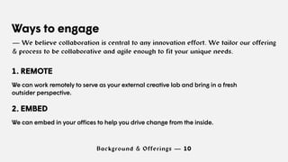 Background & Offerings — 10
Ways to engage
— We believe collaboration is central to any innovation effort. We tailor our offering
& process to be collaborative and agile enough to fit your unique needs.
1. REMOTE
We can work remotely to serve as your external creative lab and bring in a fresh
outsider perspective.
2. EMBED
We can embed in your offices to help you drive change from the inside.
 