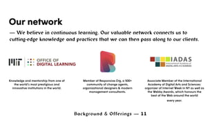 Background & Offerings — 11
Our network
— We believe in continuous learning. Our valuable network connects us to
cutting-edge knowledge and practices that we can then pass along to our clients.
Member of Responsive.Org, a 500+
community of change agents,
organizational designers & modern
management consultants.
Associate Member of the International
Academy of Digital Arts and Sciences:
organizer of Internet Week in NY as well as
the Webby Awards, which honours the
best of the Web around the world
every year.
Knowledge and mentorship from one of
the world’s most prestigious and
innovative institutions in the world.
 