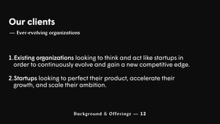 Background & Offerings — 12
Our clients
— Ever-evolving organizations
1.Existing organizations looking to think and act like startups in
order to continuously evolve and gain a new competitive edge.
2.Startups looking to perfect their product, accelerate their
growth, and scale their ambition.
 