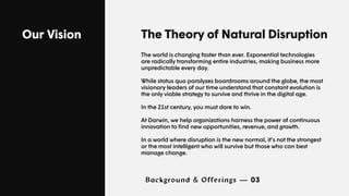 Our Vision The Theory of Natural Disruption
The world is changing faster than ever. Exponential technologies
are radically transforming entire industries, making business more
unpredictable every day.
While status quo paralyzes boardrooms around the globe, the most
visionary leaders of our time understand that constant evolution is
the only viable strategy to survive and thrive in the digital age.
In the 21st century, you must dare to win.
At Darwin, we help organizations harness the power of continuous
innovation to find new opportunities, revenue, and growth.
In a world where disruption is the new normal, it’s not the strongest
or the most intelligent who will survive but those who can best
manage change.
Background & Offerings — 03
 