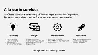 Background & Offerings — 08
A la carte services
— Clients approach us at many different stages in the life of a product.
It’s never too early or too late for us to come in and create value.
Discovery
- Vision Setting
- Market Insights
- User Research
- Creative Workshops
Design
- Product Strategy
- Interface Design (UX/UI)
- Branding & Naming
- Copywriting
Development
- Prototype Creation
- Web / Mobile Development
- Optimization
Disruption
- New Business Modelling
- Marketing Strategy
- Launch Strategy
 