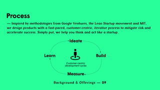 Background & Offerings — 09
Process
— Inspired by methodologies from Google Ventures, the Lean Startup movement and MIT,
we design products with a fast-paced, customer-centric, iterative process to mitigate risk and
accelerate success. Simply put, we help you think and act like a startup.
Ideate
Build
Measure
Learn
Customer-centric
development cycles
 