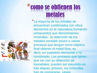 *como se obtienen los
          metales
 *La mayoría de los metales se
  encuentran combinados con otros
  elementos en la naturaleza,formando
  compuestos que denominamos
  minerales , la obtención de los
  metales consiste enuno o varios
  procesos que tengan como objetivo
  final obtener el metal libre, es
  decir, en suestado elemental o no
  combinado. Los procesos que tienen
  que ver con su obtención de
  losmetales, pueden ser resumido en
  tres etapas: primero, los minerales
 