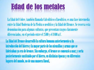 Edad de los metales
 La Edad del Cobre, también llamada Calcolítico o Eneolítico, es una fase intermedia
 entre la Edad Moderna de la Piedra o neolítico y la Edad del Bronce. Se reserva esta
 denominación para algunas culturas, que presentan rasgos claramente
 diferenciados, en el periodo entre el 2500 y el 1800 a.C.
La Edad del Bronce desarrolló la cultura humana anteriormente a la
introducción del hierro y la mayor parte de los utensilios y armas que se
fabricaban ya era de bronce. Sin embargo, el bronce se comenzó a usar, y sería
posteriormente sustituido por el hierro, en distintas épocas y en diferentes
lugares del mundo, no de una manera lineal.
 