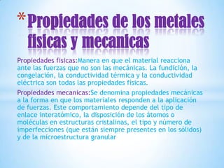 * Propiedades de los metales
   fisicas y mecanicas
Propiedades fisicas:Manera en que el material reacciona
ante las fuerzas que no son las mecánicas. La fundición, la
congelación, la conductividad térmica y la conductividad
eléctrica son todas las propiedades físicas.
Propiedades mecanicas:Se denomina propiedades mecánicas
a la forma en que los materiales responden a la aplicación
de fuerzas. Este comportamiento depende del tipo de
enlace interatómico, la disposición de los átomos o
moléculas en estructuras cristalinas, el tipo y número de
imperfecciones (que están siempre presentes en los sólidos)
y de la microestructura granular
 