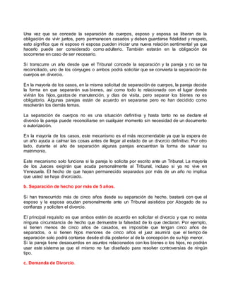 Una vez que se concede la separación de cuerpos, esposo y esposa se liberan de la
obligación de vivir juntos, pero permanecen casados y deben guardarse fidelidad y respeto,
esto significa que ni esposo ni esposa pueden iniciar una nueva relación sentimental ya que
hacerlo puede ser considerado como adulterio. También estarán en la obligación de
socorrerse en caso de ser necesario.
Si transcurre un año desde que el Tribunal concede la separación y la pareja y no se ha
reconciliado, uno de los cónyuges o ambos podrá solicitar que se convierta la separación de
cuerpos en divorcio.
En la mayoría de los casos, en la misma solicitud de separación de cuerpos, la pareja decide
la forma en que separarán sus bienes, así como todo lo relacionado con el lugar donde
vivirán los hijos, gastos de manutención, y días de visita, pero separar los bienes no es
obligatorio. Algunas parejas están de acuerdo en separarse pero no han decidido como
resolverán los demás temas.
La separación de cuerpos no es una situación definitiva y hasta tanto no se declare el
divorcio la pareja puede reconciliarse en cualquier momento sin necesidad de un documento
o autorización.
En la mayoría de los casos, este mecanismo es el más recomendable ya que la espera de
un año ayuda a calmar las cosas antes de llegar al estado de un divorcio definitivo. Por otro
lado, durante el año de separación algunas parejas encuentran la forma de salvar su
matrimonio.
Este mecanismo solo funciona si la pareja lo solicita por escrito ante un Tribunal. La mayoría
de los Jueces exigirán que acuda personalmente al Tribunal, incluso si ya no vive en
Venezuela. El hecho de que hayan permanecido separados por más de un año no implica
que usted se haya divorciado.
b. Separación de hecho por más de 5 años.
Si han transcurrido más de cinco años desde su separación de hecho, bastará con que el
esposo y la esposa acudan personalmente ante un Tribunal asistidos por Abogado de su
confianza y soliciten el divorcio.
El principal requisito es que ambos estén de acuerdo en solicitar el divorcio y que no exista
ninguna circunstancia de hecho que demuestre la falsedad de lo que declaran. Por ejemplo,
si tienen menos de cinco años de casados, es imposible que tengan cinco años de
separados, o si tienen hijos menores de cinco años el juez asumirá que el tiempo de
separación solo podrá contarse desde el día posterior al de la concepción de su hijo menor.
Si la pareja tiene desacuerdos en asuntos relacionados con los bienes o los hijos, no podrán
usar este sistema ya que el mismo no fue diseñado para resolver controversias de ningún
tipo.
c. Demanda de Divorcio.
 