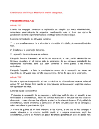 En el Divorcio todo Vínculo Matrimonial anterior desaparece.
PROCEDIMIENTO (C.P.C)
Artículo 762°
Cuando los cónyuges pretendan la separación de cuerpos por mutuo consentimiento,
presentarán personalmente la respectiva manifestación ante el Juez que ejerza la
jurisdicción ordinaria en primera instancia en el lugar del domicilio conyugal.
En dicha manifestación los cónyuges indicarán:
1° Lo que resuelvan acerca de la situación, la educación, el cuidado y la manutención de los
hijos.
2° Si optan por la separación de bienes.
3° La pensión de alimentos que se señalare.
Parágrafo Primero: Presentado el escrito de separación, el Juez, previo examen de sus
términos, decretará en el mismo acto la separación de los cónyuges, respetando las
resoluciones acordadas, salvo que sean contrarias al orden público o las buenas
costumbres.
Parágrafo Segundo: La falta de manifestación acerca de la separación de bienes no
impedirá a los cónyuges optar por ella posteriormente, dentro del lapso de la separación.
Artículo 763°
Durante el lapso de la separación, el Juez podrá dictar las disposiciones a que se refiere el
artículo 191 del Código Civil, cuando las circunstancias así lo aconsejen según las pruebas
que aparezcan de autos.
Entre las cuales se encuentran:
1º Autorizar la separación de los cónyuges y determinar cuál de ellos, en atención a sus
necesidades o circunstancias, habrá de continuar habitando el inmueble que les servía de
alojamiento común, mientras dure el juicio, y salvo los derechos de terceros. En igualdad de
circunstancias, tendrá preferencia a permanecer en dicho inmueble aquel de los cónyuges a
quien se confiera la guarda de los hijos.
2º Confiar la guarda de los hijos menores, si los hubiere, a uno solo de los cónyuges y
señalar alimentos a los mismos; también podrá, si lo creyera conveniente, según las
circunstancias, poner a los menores en poder de terceras personas; en todos los casos hará
 