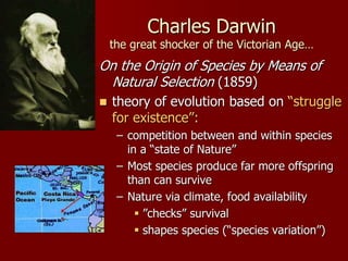 Charles Darwin
the great shocker of the Victorian Age…
On the Origin of Species by Means of
Natural Selection (1859)
 theory of evolution based on “struggle
for existence”:
– competition between and within species
in a “state of Nature”
– Most species produce far more offspring
than can survive
– Nature via climate, food availability
 ”checks” survival
 shapes species (“species variation”)
 