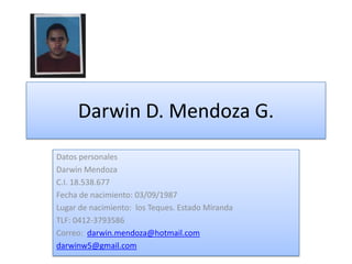 Darwin D. Mendoza G. Datos personales Darwin Mendoza C.I. 18.538.677 Fecha de nacimiento: 03/09/1987 Lugar de nacimiento:  los Teques. Estado Miranda TLF: 0412-3793586 Correo:  darwin.mendoza@hotmail.com darwinw5@gmail.com 
