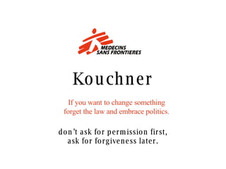 Kouchner If you want to change something forget the law and embrace politics . don’t ask for permission first, ask for forgiveness later. 