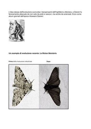 L'idea stessa dell'evoluzione sconvolse i benpensanti dell'Inghilterra vittoriana, e Darwin fu 
ferocemente attaccato da non solo da preti e vescovi, ma anche da scienziati. Ecco come 
alcuni giornali dell’epoca ritrassero Darwin: 
Un esempio di evoluzione recente: La Biston Betularia 
Prima della rivoluzione industriale Dopo 
 