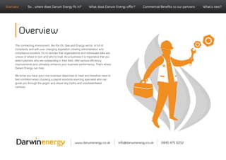 Overview       So... where does Darwin Energy ﬁt in?               What does Darwin Energy oﬀer?         Commercial Beneﬁts to our partners   What’s next?




       Overview
     The contracting environment, like the Oil, Gas and Energy sector, is full of
     complexity and with ever changing legislation creating administration and
     compliance burdens, it’s no wonder that organisations and individuals alike are
     unsure of where to turn and who to trust. As a business it is imperative that you
     select partners who are outstanding in their ﬁeld, offer serious efﬁciency
     improvements and ultimately enhance your business performance. That’s where
     Darwin Energy can help.

     We know you have your core business objectives to meet and therefore need to
     feel conﬁdent when choosing a payroll solutions sourcing specialist who can
     guide you through the jargon and dispel any myths and unsubstantiated
     rumours.




                                                       www.darwinenergy.co.uk            info@darwinenergy.co.uk     0845 475 0252
 