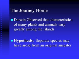 The Journey Home
 Darwin Observed that characteristics
of many plants and animals vary
greatly among the islands
 Hypothesis: Separate species may
have arose from an original ancestor
 