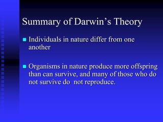Summary of Darwin’s Theory
 Individuals in nature differ from one
another
 Organisms in nature produce more offspring
than can survive, and many of those who do
not survive do not reproduce.
 