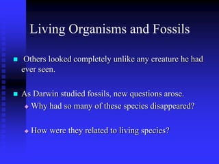 Living Organisms and Fossils
 Others looked completely unlike any creature he had
ever seen.
 As Darwin studied fossils, new questions arose.
 Why had so many of these species disappeared?
 How were they related to living species?
 