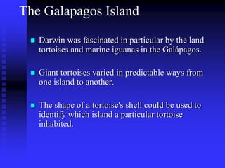 The Galapagos Island
 Darwin was fascinated in particular by the land
tortoises and marine iguanas in the Galápagos.
 Giant tortoises varied in predictable ways from
one island to another.
 The shape of a tortoise's shell could be used to
identify which island a particular tortoise
inhabited.
 